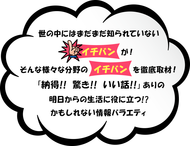 世の中にはまだまだ知られていない「イチバン」が！そんな様々な分野の「イチバン」を徹底取材！「納得！！驚き！！いい話！！」ありの明日からの生活に役に立つ！？かもしれない情報バラエティ